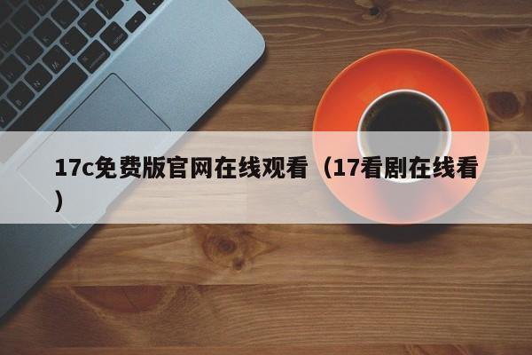 17c免费版官网在线观看(17看剧在线看)