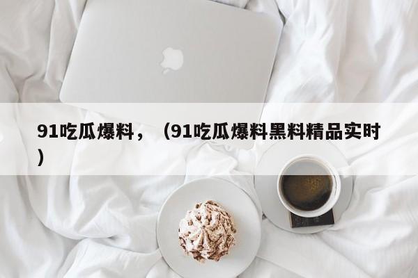 91吃瓜爆料,(91吃瓜爆料黑料精品实时)