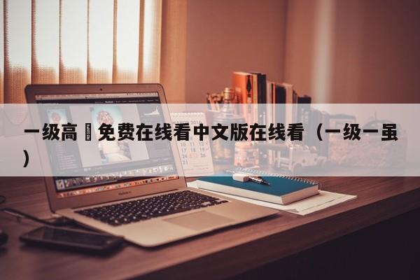 一级高淸免费在线看中文版在线看(一级一虽)