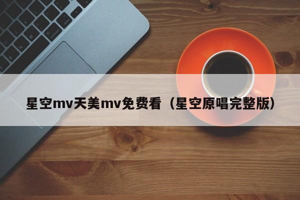 星空mv天美mv免费看(星空原唱完整版)